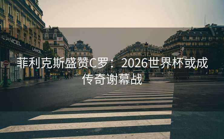 菲利克斯盛赞C罗：2026世界杯或成传奇谢幕战