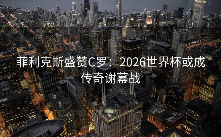 菲利克斯盛赞C罗：2026世界杯或成传奇谢幕战