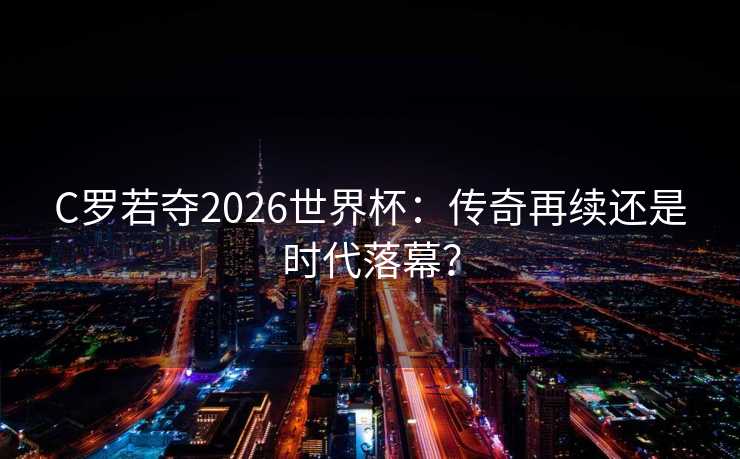 C罗若夺2026世界杯：传奇再续还是时代落幕？