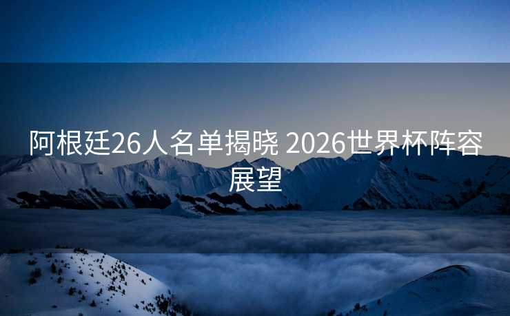 阿根廷26人名单揭晓 2026世界杯阵容展望