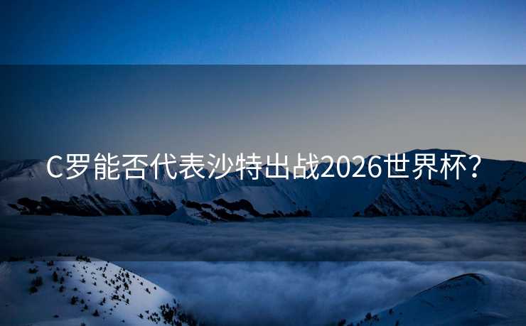 C罗能否代表沙特出战2026世界杯? C罗能否代表沙特出战2026世界杯?