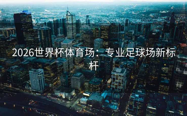 2026世界杯体育场:专业足球场新标杆 2026世界杯体育场:专业足球场新标杆