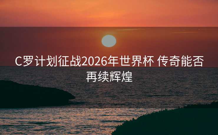 C罗计划征战2026年世界杯 传奇能否再续辉煌 C罗计划征战2026年世界杯 传奇能否再续辉煌