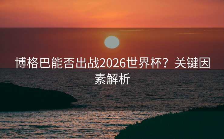 博格巴能否出战2026世界杯?关键因素解析 博格巴能否出战2026世界杯?关键因素解析
