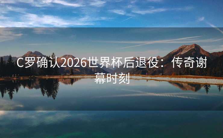 C罗确认2026世界杯后退役:传奇谢幕时刻 C罗确认2026世界杯后退役:传奇谢幕时刻