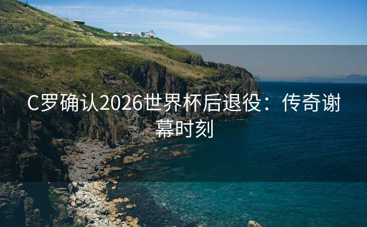 C罗确认2026世界杯后退役:传奇谢幕时刻 C罗确认2026世界杯后退役:传奇谢幕时刻