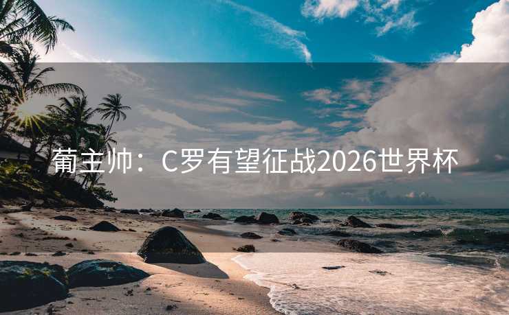 葡主帅:C罗有望征战2026世界杯 葡主帅:C罗有望征战2026世界杯