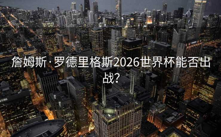 詹姆斯·罗德里格斯2026世界杯能否出战? 詹姆斯·罗德里格斯2026世界杯能否出战?