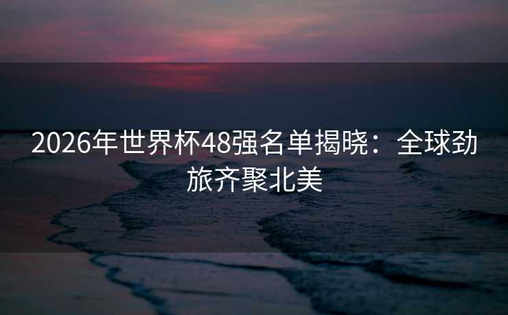 2026年世界杯48强名单揭晓：全球劲旅齐聚北美