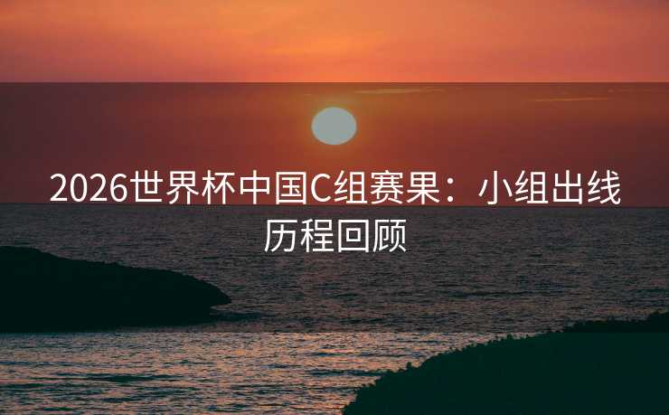 2026世界杯中国C组赛果：小组出线历程回顾